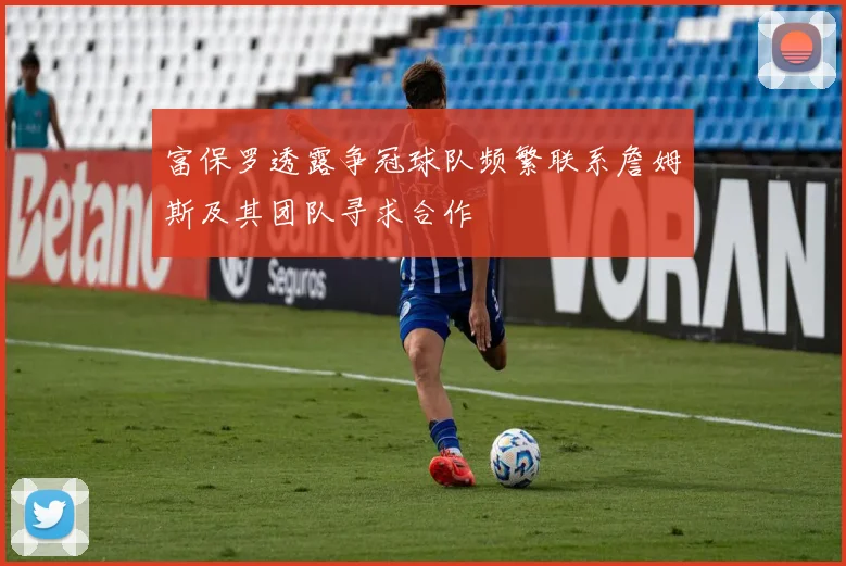 富保罗透露争冠球队频繁联系詹姆斯及其团队寻求合作