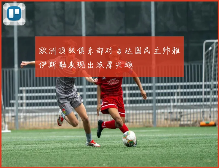 欧洲顶级俱乐部对吉达国民主帅雅伊斯勒表现出浓厚兴趣