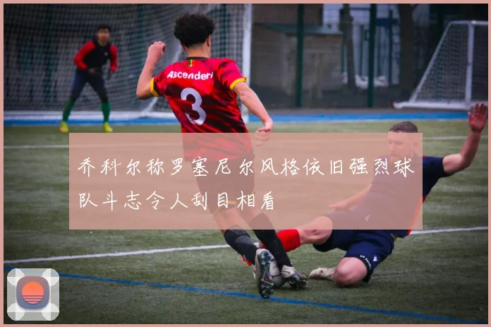 乔科尔称罗塞尼尔风格依旧强烈球队斗志令人刮目相看