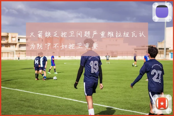 火箭缺乏控卫问题严重维拉纽瓦认为防守不如控卫重要