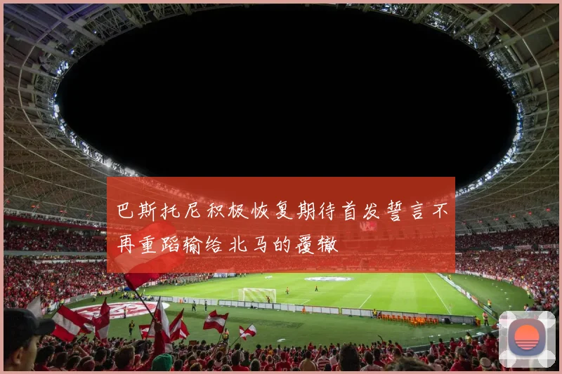 巴斯托尼积极恢复期待首发誓言不再重蹈输给北马的覆辙
