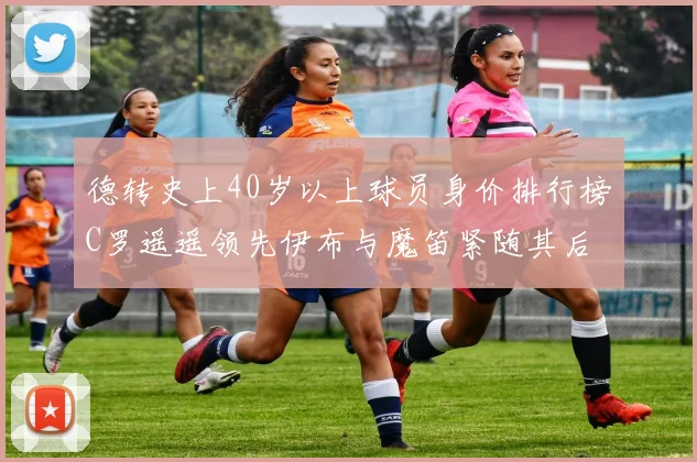 德转史上40岁以上球员身价排行榜C罗遥遥领先伊布与魔笛紧随其后