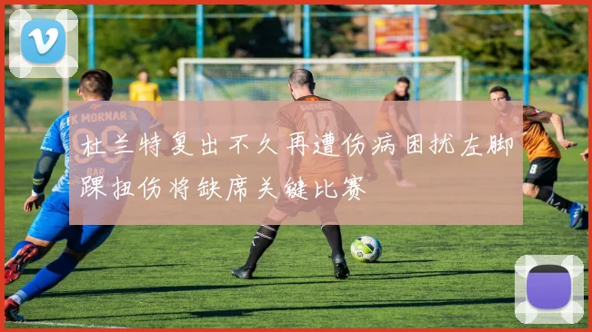 杜兰特复出不久再遭伤病困扰左脚踝扭伤将缺席关键比赛