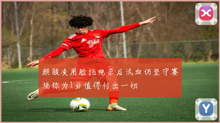 颜骏凌用脸挡绝杀后流血仍坚守赛场称为1分值得付出一切