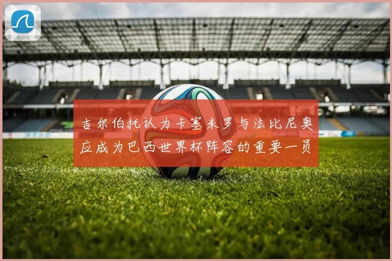 吉尔伯托认为卡塞米罗与法比尼奥应成为巴西世界杯阵容的重要一员